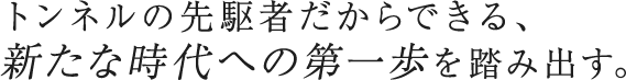 トンネルの先駆者だからできる、 新たな時代への第一歩を踏み出す。