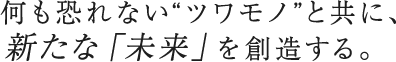 何も恐れない“ツワモノ”と共に、新たな「未来」を創造する。