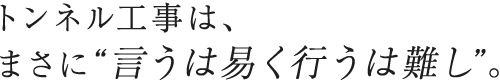 トンネル工事は、 まさに“言うは易く行うは難し”。