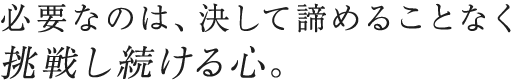 必要なのは、決して諦めることなく 挑戦し続ける心。