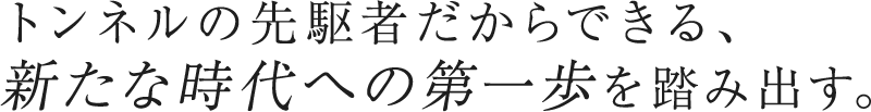 トンネルの先駆者だからできる、 新たな時代への第一歩を踏み出す。