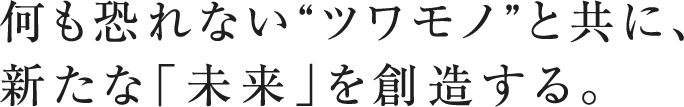 何も恐れない“ツワモノ”と共に、新たな「未来」を創造する。