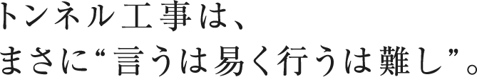 トンネル工事は、 まさに“言うは易く行うは難し”。