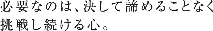 必要なのは、決して諦めることなく 挑戦し続ける心。