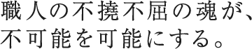 職人の不撓不屈の魂が、不可能を可能にする。